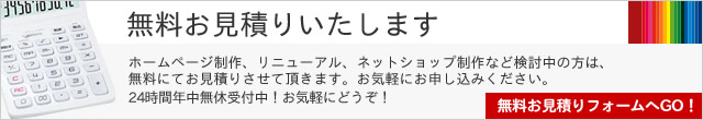 無料お見積りいたします ホームページ制作、リニューアル、ネットショップ制作など検討中の方は、無料にてお見積りさせて頂きます。お気軽にお申し込みください。24時間年中無休受付中！お気軽にどうぞ！無料お見積りフォームへGO！